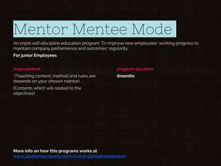 Mentor Mentee Mode
An onjob self-discipline education program. To improve new employees’ working progress to
maintain company performance and outcomes’ regularity.
For junior Employees
main content
*(Teaching content, method and rules are
depends on your chosen mentor)
(Contents which will related to the
objectives)
program duration
6months
More info on how this programs works at
www.platformproperty.com/traininganddevelopment
 