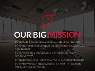 OUR BIG MISSION
TO design & build high specification urban homes
TO transform redeveloped buildings into fashionable
new homes
TO develop in a sustainable & environmentally
sensitive way.
TO maximize long-term returns to our shareholders
TO empower our employees to be best-in-class in
our business activities
 