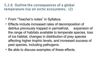From “Teacher’s notes” in Syllabus. Effects include increased rates of decomposition of detritus previously trapped in permafrost, expansion of the range of habitats available to temperate species, loss of ice habitat, changes in distribution of prey species affecting higher trophic levels, and increased success of pest species, including pathogens. Be able to discuss examples of these effects. 