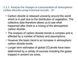 Carbon dioxide is released unevenly around the world which is in part due to the distribution of vegetation. The collective data therefore allows us to see what happened after there is a mixing of the atmospheric carbon dioxide. The analysis of carbon dioxide trends is complex and is affected by a number of factors and assumptions. However the basic trend is an increase in atmospheric carbon dioxide levels. Longer term estimates of global CO 2 levels have been determined by a variety of sources including the gases trapped in ancient ice cores.  