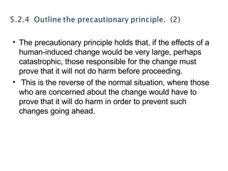 The precautionary principle holds that, if the effects of a human-induced change would be very large, perhaps catastrophic, those responsible for the change must prove that it will not do harm before proceeding. This is the reverse of the normal situation, where those who are concerned about the change would have to prove that it will do harm in order to prevent such changes going ahead. 