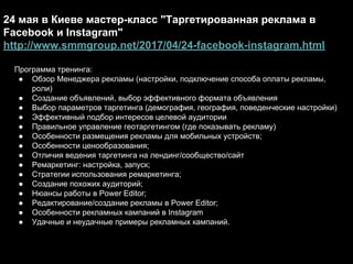 24 мая в Киеве мастер-класс "Таргетированная реклама в
Facebook и Instagram"
http://www.smmgroup.net/2017/04/24-facebook-instagram.html
Программа тренинга:
● Обзор Менеджера рекламы (настройки, подключение способа оплаты рекламы,
роли)
● Создание объявлений, выбор эффективного формата объявления
● Выбор параметров таргетинга (демография, география, поведенческие настройки)
● Эффективный подбор интересов целевой аудитории
● Правильное управление геотаргетингом (где показывать рекламу)
● Особенности размещения рекламы для мобильных устройств;
● Особенности ценообразования;
● Отличия ведения таргетинга на лендинг/сообщество/сайт
● Ремаркетинг: настройка, запуск;
● Стратегии использования ремаркетинга;
● Создание похожих аудиторий;
● Нюансы работы в Power Editor;
● Редактирование/создание рекламы в Power Editor;
● Особенности рекламных кампаний в Instagram
● Удачные и неудачные примеры рекламных кампаний.
 