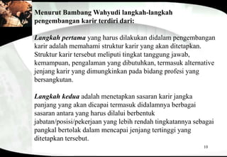 10
Menurut Bambang Wahyudi langkah-langkah
pengembangan karir terdiri dari:
Langkah pertama yang harus dilakukan didalam pengembangan
karir adalah memahami struktur karir yang akan ditetapkan.
Struktur karir tersebut meliputi tingkat tanggung jawab,
kemampuan, pengalaman yang dibutuhkan, termasuk alternative
jenjang karir yang dimungkinkan pada bidang profesi yang
bersangkutan.
Langkah kedua adalah menetapkan sasaran karir jangka
panjang yang akan dicapai termasuk didalamnya berbagai
sasaran antara yang harus dilalui berbentuk
jabatan/posisi/pekerjaan yang lebih rendah tingkatannya sebagai
pangkal bertolak dalam mencapai jenjang tertinggi yang
ditetapkan tersebut.
 