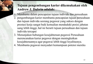 13
Tujuan pengembangan karier dikemukakan oleh
Andrew J. Dubrin adalah:
1. Membantu dalam pencapaian tujuan individu dan perusahaan
2. pengembangan karier membantu pencapaian tujuan perusahaan
dan tujuan individu seorang pegawai yang sukses dengan
prestasi kerja sangat baik kemudian menduduki posisi jabatan
uang lebih tinggi, hal ini berarti tujuan perusahaan dan tujuan
individu tercapai
3. Menunjukan hubungan kesejahteraan pegawai Perusahaan
merencanakan karier pegawai dengan meningkatkan
kesejahteraannya agar pegawai lebih tinggi loyalitasnya.
4. Membantu pegawai menyadari kemampuan potensi mereka
 