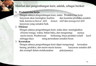 14
Manfaat dari pengembangan karir, adalah, sebagai berikut:
1. Produktivitas kerja
Dengan adanya pengembangan karir, maka: Produktivitas kerja
karyawan akan meningkat, kualitas dan kuantitas produksi semakin
baik, karena technical skill, human skill dan managerial skill
karyawan yang semakin baik.
2. Efisiensi
Dengan adanya pengembangan karir, maka akan meningkatkan
efisiensi tenaga, waktu, bahan baku, dan mengurangi ausnya
mesin-mesin. Pemborosan berkurang, biaya produksi relatif kecil
sehingga daya saing perusahaan semakin besar.
3. Kerusakan
Dengan adanya pengembangan karir dapat mengurangi kerusakan
barang, produksi, dan mesin-mesin karena karyawan semakin ahli
dan terampil dalam melaksanakan pekerjaannya.
 
