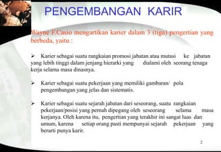 2
PENGEMBANGAN KARIR
Wayne F.Casio mengartikan karier dalam 3 (tiga) pengertian yang
berbeda, yaitu :
 Karier sebagai suatu rangkaian promosi jabatan atau mutasi ke jabatan
yang lebih tinggi dalam jenjang hierarki yang dialami oleh seorang tenaga
kerja selama masa dinasnya.
 Karier sebagai suatu pekerjaan yang memiliki gambaran/ pola
pengembangan yang jelas dan sistematis.
 Karier sebagai suatu sejarah jabatan dari seseorang, suatu rangkaian
pekerjaan/posisi yang pernah dipegang oleh seseorang selama masa
kerjanya. Oleh karena itu, pengertian yang terakhir ini sangat luas dan
umum, karena setiap orang pasti mempunyai sejarah pekerjaan yang
berarti punya karir.
 