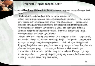 21
Program Pengembangan Karir
Menurut Bambang Wahyudi terdapat beberapa program pengembangan karir,
yaitu:
1.Menaksir kebutuhan karir (Career need assessment)
Dalam penyusunan program pengembangan karir, menaksir kebutuhan
karir secara individu merupakan unsur yang akan sangat berpengaruh
terhadap terwujudnya sasaran utama dari program pengembangan karir,
yaitu memelihara sumber daya manusia yang ada agar tetap memiliki
kemauan kerja dalam organisasi dengan intensitas yang cukup tinggi.
2. Kesempatan karir (Career Opportunity)
Dengan informasi tentang kesempatan karir yang ada dalam organisasi,
maka setiap tenaga kerja dan calon tenaga kerja mengetahui dengan jelas
berbagai kemungkinan jabatan yang dapat didudukinya. Mengetahui
dengan jelas jabatan mana yang kesempatannya sangat terbuka dan jabatan-
jabatan mana pula yang mempunyai batasan maksimum dengan
kesempatan untuk meraih jabatan yang lebih terbatas. Para pekerja juga
perlu mengetahui jenis-jenis pekerjaan yang tersedia, baik untuk masa
sekarang maupun masa yang akan datang.
 