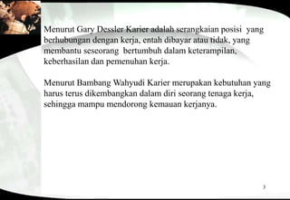3
Menurut Gary Dessler Karier adalah serangkaian posisi yang
berhubungan dengan kerja, entah dibayar atau tidak, yang
membantu seseorang bertumbuh dalam keterampilan,
keberhasilan dan pemenuhan kerja.
Menurut Bambang Wahyudi Karier merupakan kebutuhan yang
harus terus dikembangkan dalam diri seorang tenaga kerja,
sehingga mampu mendorong kemauan kerjanya.
 