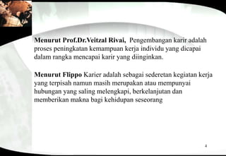 4
Menurut Prof.Dr.Veitzal Rivai, Pengembangan karir adalah
proses peningkatan kemampuan kerja individu yang dicapai
dalam rangka mencapai karir yang diinginkan.
Menurut Flippo Karier adalah sebagai sederetan kegiatan kerja
yang terpisah namun masih merupakan atau mempunyai
hubungan yang saling melengkapi, berkelanjutan dan
memberikan makna bagi kehidupan seseorang
 
