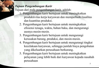 5
Tujuan Pengembangan Karir
Tujuan dari pada pengembangan karir, adalah:
1. Pengembangan karir bertujuan untuk meningkatkan
produktivitas kerja karyawan dan memperbaiki kualitas
dan kuantitas produksi.
2. Pengembangan karir bertujuan untuk meningkatkan
efisiensi tenaga, waktu, bahan baku, dan mengurangi
ausnya mesin-mesin.
3. Pengembangan karir bertujuan untuk mengurangi
kerusakan barang, produksi, dan mesin-mesin.
4. Pengembangan karir bertujuan untuk mengurangi tingkat
kecelakaan karyawan, sehingga jumlah biaya pengobatan
yang dikeluarkan perusahaan berkurang.
5. Pengembangan karir bertujuan untuk meningkatkan
pelayanan yang lebih baik dari karyawan kepada nasabah
perusahaan
 
