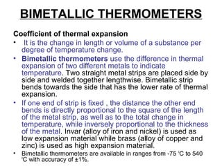 BIMETALLIC THERMOMETERS
Coefficient of thermal expansion
• It is the change in length or volume of a substance per
degree of temperature change.
• Bimetallic thermometers use the difference in thermal
expansion of two different metals to indicate
temperature. Two straight metal strips are placed side by
side and welded together lengthwise. Bimetallic strip
bends towards the side that has the lower rate of thermal
expansion.
• If one end of strip is fixed , the distance the other end
bends is directly proportional to the square of the length
of the metal strip, as well as to the total change in
temperature, while inversely proportional to the thickness
of the metal. Invar (alloy of iron and nickel) is used as
low expansion material while brass (alloy of copper and
zinc) is used as high expansion material.
• Bimetallic thermometers are available in ranges from -75 o
C to 540
o
C with accuracy of ±1%.
 