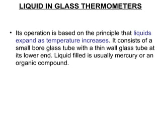 LIQUID IN GLASS THERMOMETERS
• Its operation is based on the principle that liquids
expand as temperature increases. It consists of a
small bore glass tube with a thin wall glass tube at
its lower end. Liquid filled is usually mercury or an
organic compound.
 