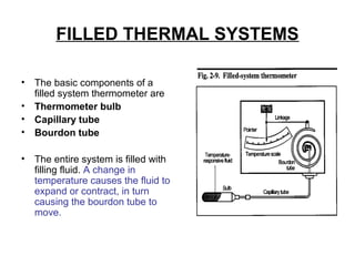 FILLED THERMAL SYSTEMS
• The basic components of a
filled system thermometer are
• Thermometer bulb
• Capillary tube
• Bourdon tube
• The entire system is filled with
filling fluid. A change in
temperature causes the fluid to
expand or contract, in turn
causing the bourdon tube to
move.
 