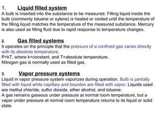 1. Liquid filled system
A bulb is inserted into the substance to be measured. Filling liquid inside the
bulb (commonly toluene or xylene) is heated or cooled until the temperature of
the filling liquid matches the temperature of the measured substance. Mercury
is also used as filling fluid due to rapid response to temperature changes.
2. Gas filled systems
It operates on the principle that the pressure of a confined gas varies directly
with its absolute temperature.
P=kT, where k=constant, and T=absolute temperature.
Nitrogen gas is normally used as filled gas.
3. Vapor pressure systems
Liquid in vapor pressure system vaporizes during operation. Bulb is partially
filled with liquid while capillary and bourdon are filled with vapor. Liquids used
are methyl chloride, sulfur dioxide, ether alcohol, and toluene.
A gas remains gaseous under pressure at normal room temperature, but a
vapor under pressure at normal room temperature returns to its liquid or solid
state.
 