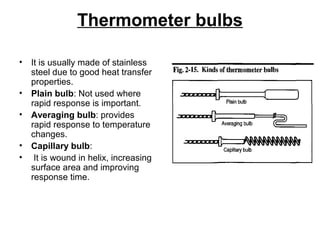 Thermometer bulbs
• It is usually made of stainless
steel due to good heat transfer
properties.
• Plain bulb: Not used where
rapid response is important.
• Averaging bulb: provides
rapid response to temperature
changes.
• Capillary bulb:
• It is wound in helix, increasing
surface area and improving
response time.
 