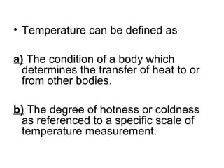 • Temperature can be defined as
a) The condition of a body which
determines the transfer of heat to or
from other bodies.
b) The degree of hotness or coldness
as referenced to a specific scale of
temperature measurement.
 