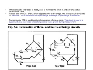 • Three conductor RTD cable is mostly used to minimize the effect of ambient temperature
variations on cable.
• In three lead circuit, L1 and L2 are in opposite arms of the bridge. The change in L1 is equal to
L2. Because L3 is in series with the input voltage, the bridge output voltage is unaffected.
• Four conductor RTD is used to reduce temperature effects on cable. This circuit is used in a
system with long lead wires whose temperature varies greatly during measurement.
 