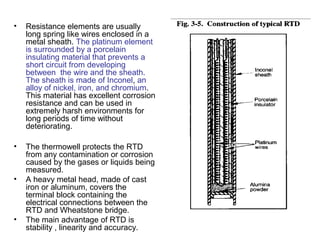• Resistance elements are usually
long spring like wires enclosed in a
metal sheath. The platinum element
is surrounded by a porcelain
insulating material that prevents a
short circuit from developing
between the wire and the sheath.
The sheath is made of Inconel, an
alloy of nickel, iron, and chromium.
This material has excellent corrosion
resistance and can be used in
extremely harsh environments for
long periods of time without
deteriorating.
• The thermowell protects the RTD
from any contamination or corrosion
caused by the gases or liquids being
measured.
• A heavy metal head, made of cast
iron or aluminum, covers the
terminal block containing the
electrical connections between the
RTD and Wheatstone bridge.
• The main advantage of RTD is
stability , linearity and accuracy.
 
