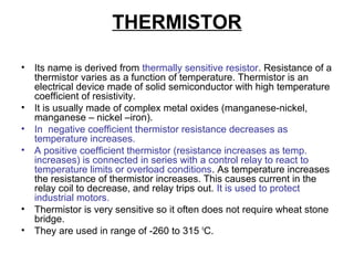 THERMISTOR
• Its name is derived from thermally sensitive resistor. Resistance of a
thermistor varies as a function of temperature. Thermistor is an
electrical device made of solid semiconductor with high temperature
coefficient of resistivity.
• It is usually made of complex metal oxides (manganese-nickel,
manganese – nickel –iron).
• In negative coefficient thermistor resistance decreases as
temperature increases.
• A positive coefficient thermistor (resistance increases as temp.
increases) is connected in series with a control relay to react to
temperature limits or overload conditions. As temperature increases
the resistance of thermistor increases. This causes current in the
relay coil to decrease, and relay trips out. It is used to protect
industrial motors.
• Thermistor is very sensitive so it often does not require wheat stone
bridge.
• They are used in range of -260 to 315 o
C.
 
