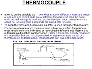 THERMOCOUPLE
• It works on the principle that if two wires made of different metals are joined
at one end and joined ends are at different temperatures than the open
ends, a small voltage is produced across the open ends. Joined ends are
called hot junction while open ends are called cold junction.
• To keep the wires apart, porcelain insulator is used for higher temperature.
• For accurate temperature measurement, reference junction temperature
must remain constant. Indicating or recording instruments use internal and
automatic cold junction compensation. Either a thermistor directly measures
mV in junction box and is compensated for net temperature output or a
thermocouple added to actual thermocouple can give net temperature.
 