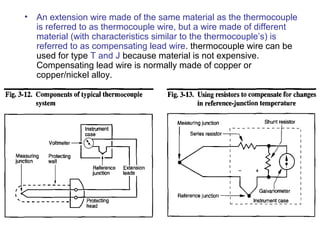 • An extension wire made of the same material as the thermocouple
is referred to as thermocouple wire, but a wire made of different
material (with characteristics similar to the thermocouple’s) is
referred to as compensating lead wire. thermocouple wire can be
used for type T and J because material is not expensive.
Compensating lead wire is normally made of copper or
copper/nickel alloy.
 