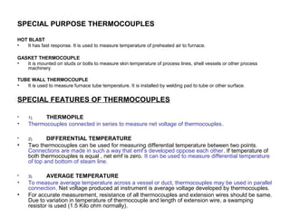 SPECIAL PURPOSE THERMOCOUPLES
HOT BLAST
• It has fast response. It is used to measure temperature of preheated air to furnace.
GASKET THERMOCOUPLE
• It is mounted on studs or bolts to measure skin temperature of process lines, shell vessels or other process
machinery.
TUBE WALL THERMOCOUPLE
• It is used to measure furnace tube temperature. It is installed by welding pad to tube or other surface.
SPECIAL FEATURES OF THERMOCOUPLES
• 1). THERMOPILE
• Thermocouples connected in series to measure net voltage of thermocouples.
• 2). DIFFERENTIAL TEMPERATURE
• Two thermocouples can be used for measuring differential temperature between two points.
Connections are made in such a way that emf’s developed oppose each other. If temperature of
both thermocouples is equal , net emf is zero. It can be used to measure differential temperature
of top and bottom of steam line.
• 3). AVERAGE TEMPERATURE
• To measure average temperature across a vessel or duct, thermocouples may be used in parallel
connection. Net voltage produced at instrument is average voltage developed by thermocouples.
• For accurate measurement, resistance of all thermocouples and extension wires should be same.
Due to variation in temperature of thermocouple and length of extension wire, a swamping
resistor is used (1.5 Kilo ohm normally).
 
