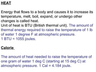 HEAT
Energy that flows to a body and causes it to increase its
temperature, melt, boil, expand, or undergo other
changes is called heat.
Unit of heat is BTU (British thermal unit). The amount of
thermal energy required to raise the temperature of 1 lb
of water 1 degree F at atmospheric pressure.
1 BTU = 1055 joules.
Calorie
The amount of heat needed to raise the temperature of
one gram of water 1 deg C (starting at 15 deg C) at
atmospheric pressure. 1 Cal = 4.184 joule.
 