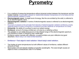 Pyrometry
• It is a method of measuring temperature without physical contact between the transducer and the
heated material. Its principle is based on relationship between temperature of a hot body and the
electromagnetic radiation it emits.
• Electromagnetic wave: A single burst of energy, like the one emitted by the solid, is referred to
as an electromagnetic wave.
• Electromagnetic radiation: A series of electromagnetic waves is referred to as electromagnetic
radiation.
• Pyrometry is based on the principle that intensity of electromagnetic radiation emitted by a body
depends partly on body’s emissivity or emittance and also depends on temperature of a body.
• Emissivity: the ability of a surface to send out radiant energy.
• Emittance: amount of energy emitted per unit area by a radiating surface.
• The radiation is not visible because it is in the infrared range of the electromagnetic spectrum,
and therefore is lower in frequency than visible light.
• Emittance varies inversely with reflection, so good emitters are poor reflectors but good
absorbers. Black body is an ideal emitter/absorber.
• Emittance = Test object’s total radiation / black body’s total radiation.
• Two bodies at same temperatures but with different values of emittance, radiate different
amounts of heat.
• Most bodies emit and absorb radiation at specific wavelengths. The wave length causes an
object to have a characteristic color if it is heated.
 