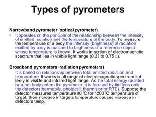 Types of pyrometers
Narrowband pyrometer (optical pyrometer)
• It operates on the principle of the relationship between the intensity
of emitted radiation and the temperature of the body. To measure
the temperature of a body the intensity (brightness) of radiation
emitted by body is matched to brightness of a reference object
whose temperature is known. It works in portion of electromagnetic
spectrum that lies in visible light range (0.35 to 0.75 µ).
Broadband pyrometers (radiation pyrometers)
It is based on relationship between total emitted radiation and
temperature. It works in all range of electromagnetic spectrum but
likely in visible and infrared light range. As the total energy radiated
by a hot body enters the pyrometer, it is focused by the lens onto
the detector (thermopile, photocell, thermistor or RTD). Suppose the
detector measures temperature 80 o
C for 1200 o
C temperature of
target, then increase in targets temperature causes increase in
detectors temp.
 