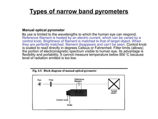 Types of narrow band pyrometers
Manual optical pyrometer
Its use is limited to the wavelengths to which the human eye can respond.
Reference filament is heated by an electric current, which can be varied by a
control knob. Brightness of filament is matched to that of target object. When
they are perfectly matched, filament disappears and can’t be seen. Control knob
is scaled to read directly in degrees Celsius or Fahrenheit. Filter limits (allows)
the portion of electromagnetic spectrum visible to human eye. Its advantage is
flexibility and portability. It cannot measure temperature below 800 o
C because
level of radiation emitted is too low.
 