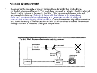 Automatic optical pyrometer
• It compares the intensity of energy radiated by a target to that emitted by a
controlled reference (filament). The modulator passes the radiation, first from target
then from the reference through to the filter. Filter passes radiation of selected
wavelength to detector. Detector (photomultiplier tube or solid state photo
detectors) senses radiations alternately and generates an electrical signal
proportional to the intensity of the radiation. Controller receives signal from detector
and varies intensity of filament radiation until both intensities matched. The current
through filament is measure of target’s temperature.
 