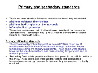 Primary and secondary standards
• There are three standard industrial temperature-measuring instruments.
• platinum resistance thermometer
• platinum rhodium-platinum thermocouple
• Infrared optical pyrometer.
• These instruments are periodically calibrated from National Institute of
Standards and Technology (NIST). NIST used to be called the National
Bureau of Standards (NBS).
Primary calibration standards
• The international practical temperature scale (IPTS) is based on 11
temperatures at which specific substances change their state. These
temperature points are primary fixed points. These points were chosen
because the specific conditions and corresponding temperatures can be
easily duplicated.
• Secondary fixed points provide additional data points in the middle portion of
the IPTS. These points are often used for testing and calibration of
temperature measuring instruments because they are more conveniently
obtained.
 