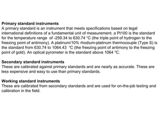 Primary standard instruments
A primary standard is an instrument that meets specifications based on legal
international definitions of a fundamental unit of measurement. a Pt100 is the standard
for the temperature range of -259.34 to 630.74 o
C (the triple point of hydrogen to the
freezing point of antimony). A platinum/10% rhodium-platinum thermocouple (Type S) is
the standard from 630.74 to 1064.43 o
C (the freezing point of antimony to the freezing
point of gold). An optical pyrometer is the standard above 1064 o
C.
Secondary standard instruments
These are calibrated against primary standards and are nearly as accurate. These are
less expensive and easy to use than primary standards.
Working standard instruments
These are calibrated from secondary standards and are used for on-the-job testing and
calibration in the field.
 