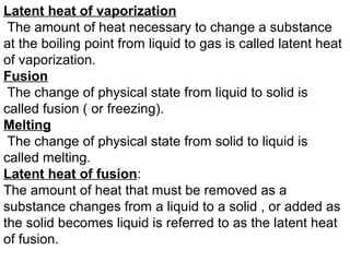 Latent heat of vaporization
The amount of heat necessary to change a substance
at the boiling point from liquid to gas is called latent heat
of vaporization.
Fusion
The change of physical state from liquid to solid is
called fusion ( or freezing).
Melting
The change of physical state from solid to liquid is
called melting.
Latent heat of fusion:
The amount of heat that must be removed as a
substance changes from a liquid to a solid , or added as
the solid becomes liquid is referred to as the latent heat
of fusion.
 