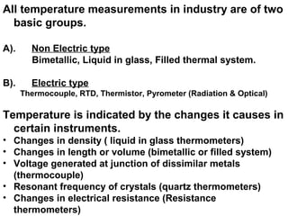 All temperature measurements in industry are of two
basic groups.
A). Non Electric type
Bimetallic, Liquid in glass, Filled thermal system.
B). Electric type
Thermocouple, RTD, Thermistor, Pyrometer (Radiation & Optical)
Temperature is indicated by the changes it causes in
certain instruments.
• Changes in density ( liquid in glass thermometers)
• Changes in length or volume (bimetallic or filled system)
• Voltage generated at junction of dissimilar metals
(thermocouple)
• Resonant frequency of crystals (quartz thermometers)
• Changes in electrical resistance (Resistance
thermometers)
 