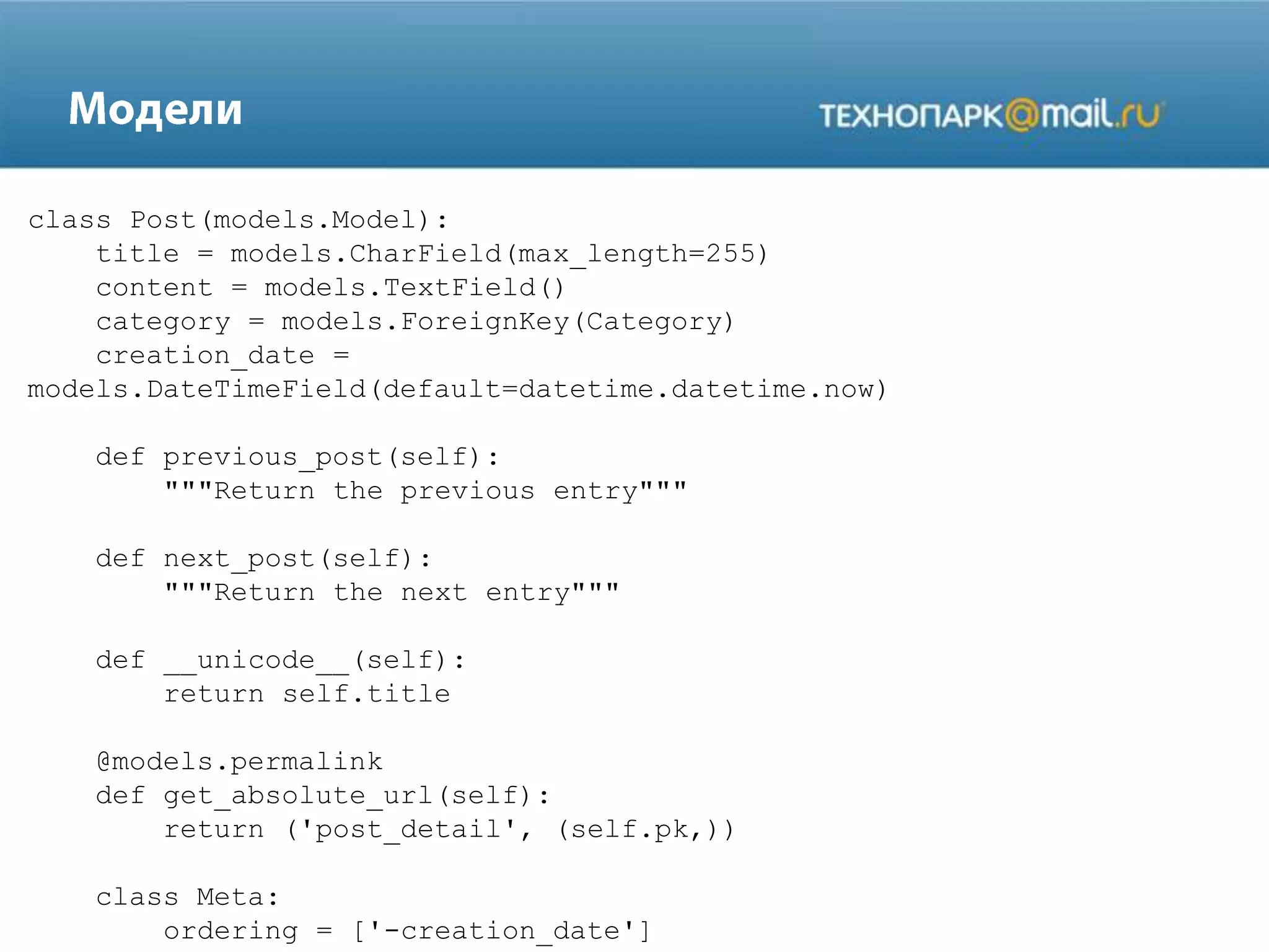 class Post(models.Model):
title = models.CharField(max_length=255)
content = models.TextField()
category = models.ForeignKey(Category)
creation_date =
models.DateTimeField(default=datetime.datetime.now)
def previous_post(self):
"""Return the previous entry"""
def next_post(self):
"""Return the next entry"""
def __unicode__(self):
return self.title
@models.permalink
def get_absolute_url(self):
return ('post_detail', (self.pk,))
class Meta:
ordering = ['-creation_date']

 