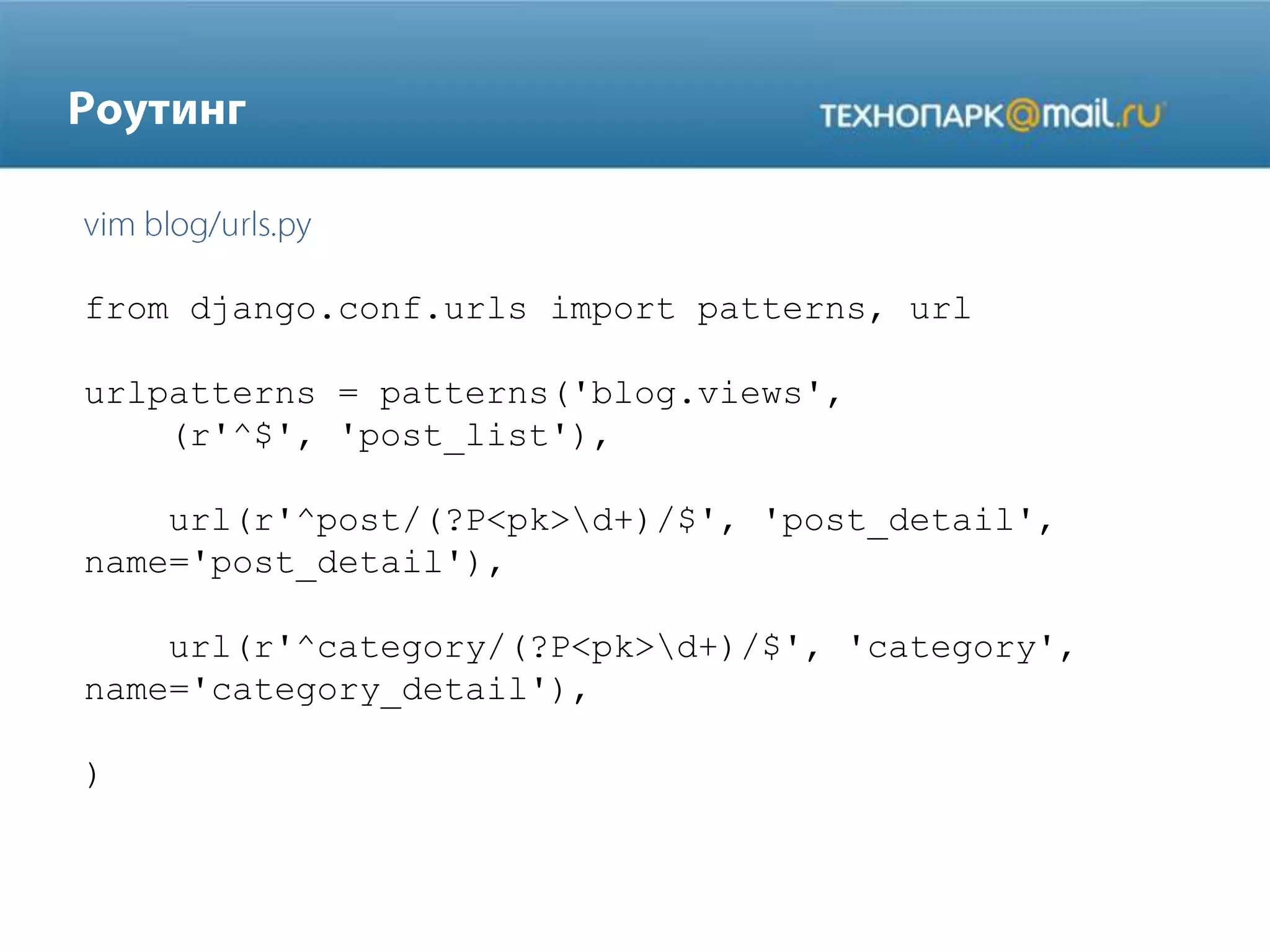 from django.conf.urls import patterns, url
urlpatterns = patterns('blog.views',
(r'^$', 'post_list'),

url(r'^post/(?P<pk>d+)/$', 'post_detail',
name='post_detail'),
url(r'^category/(?P<pk>d+)/$', 'category',
name='category_detail'),
)

 