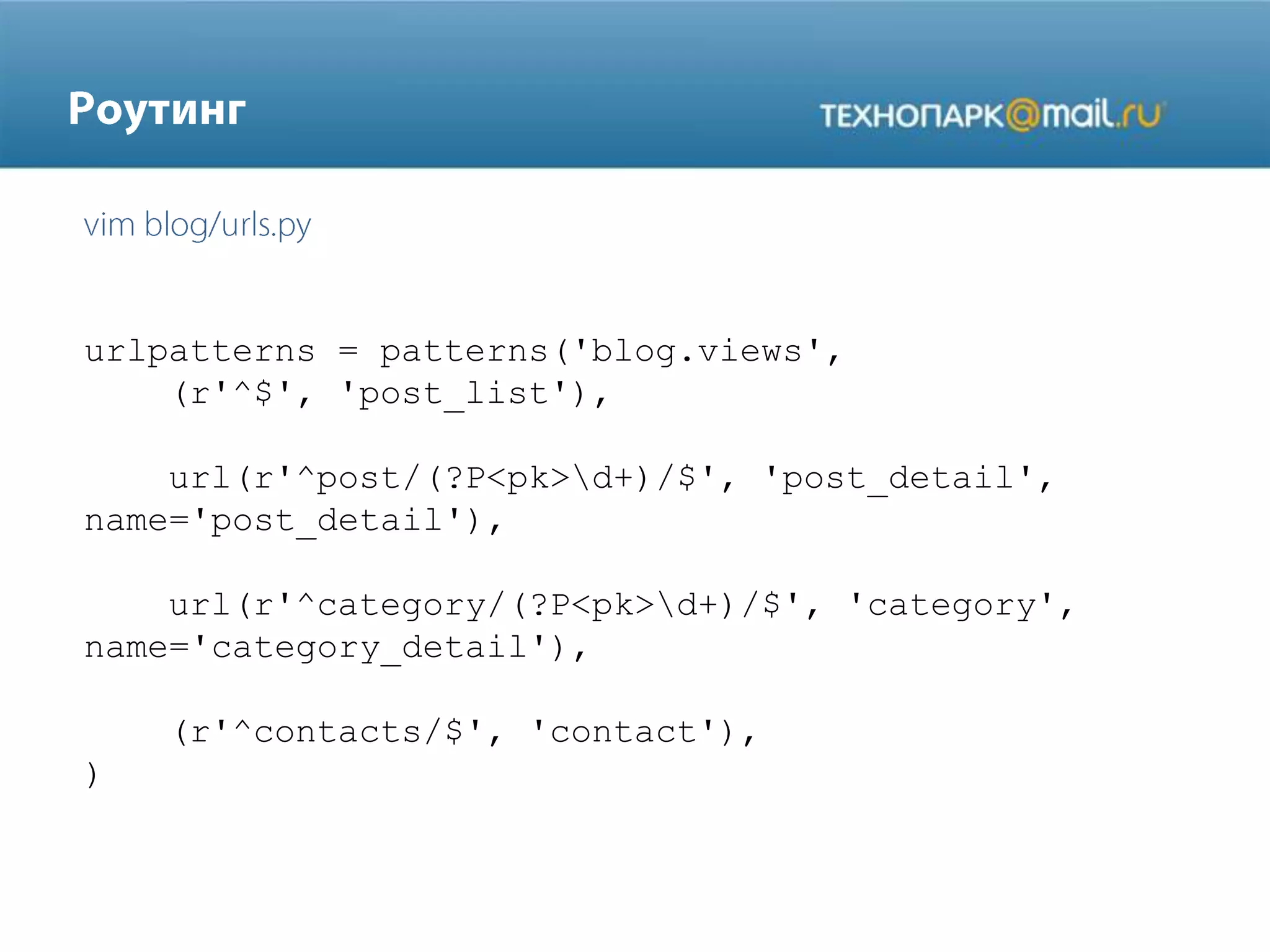 urlpatterns = patterns('blog.views',
(r'^$', 'post_list'),
url(r'^post/(?P<pk>d+)/$', 'post_detail',
name='post_detail'),
url(r'^category/(?P<pk>d+)/$', 'category',
name='category_detail'),

(r'^contacts/$', 'contact'),
)

 