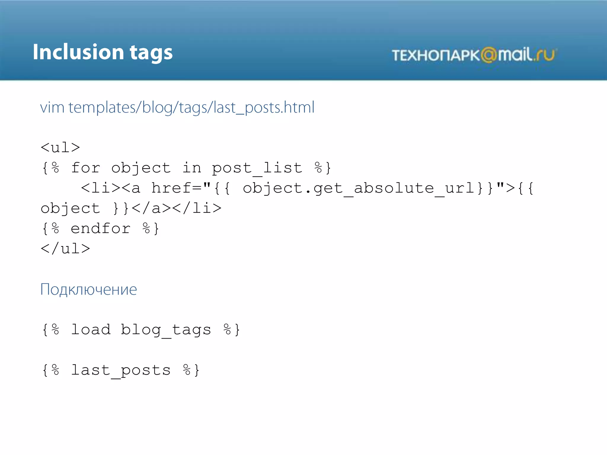 <ul>
{% for object in post_list %}
<li><a href="{{ object.get_absolute_url}}">{{
object }}</a></li>
{% endfor %}
</ul>

{% load blog_tags %}
{% last_posts %}

 
