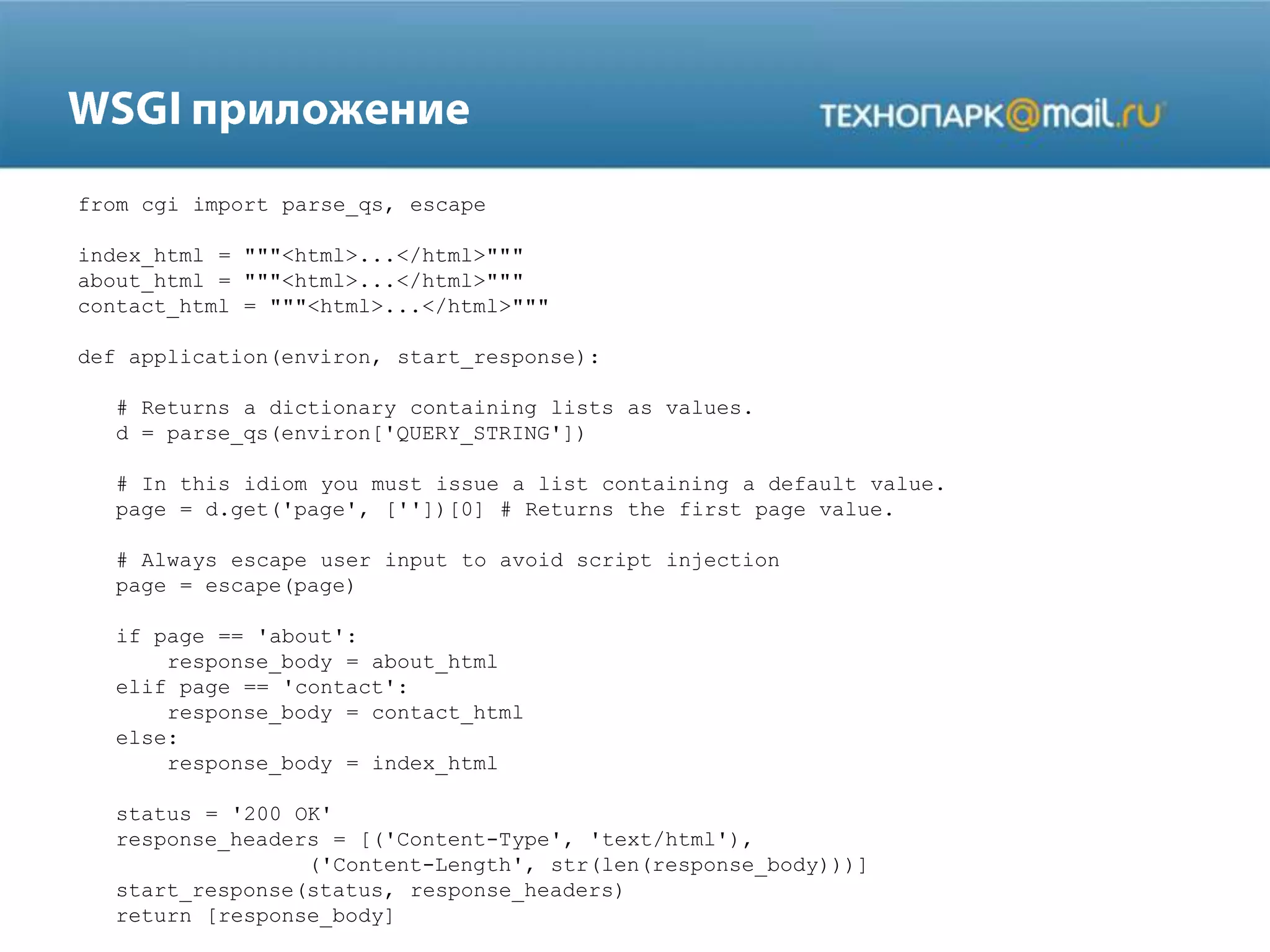 from cgi import parse_qs, escape
index_html = """<html>...</html>"""
about_html = """<html>...</html>"""
contact_html = """<html>...</html>"""
def application(environ, start_response):
# Returns a dictionary containing lists as values.
d = parse_qs(environ['QUERY_STRING'])
# In this idiom you must issue a list containing a default value.
page = d.get('page', [''])[0] # Returns the first page value.
# Always escape user input to avoid script injection
page = escape(page)
if page == 'about':
response_body = about_html
elif page == 'contact':
response_body = contact_html
else:
response_body = index_html
status = '200 OK'
response_headers = [('Content-Type', 'text/html'),
('Content-Length', str(len(response_body)))]
start_response(status, response_headers)
return [response_body]

 