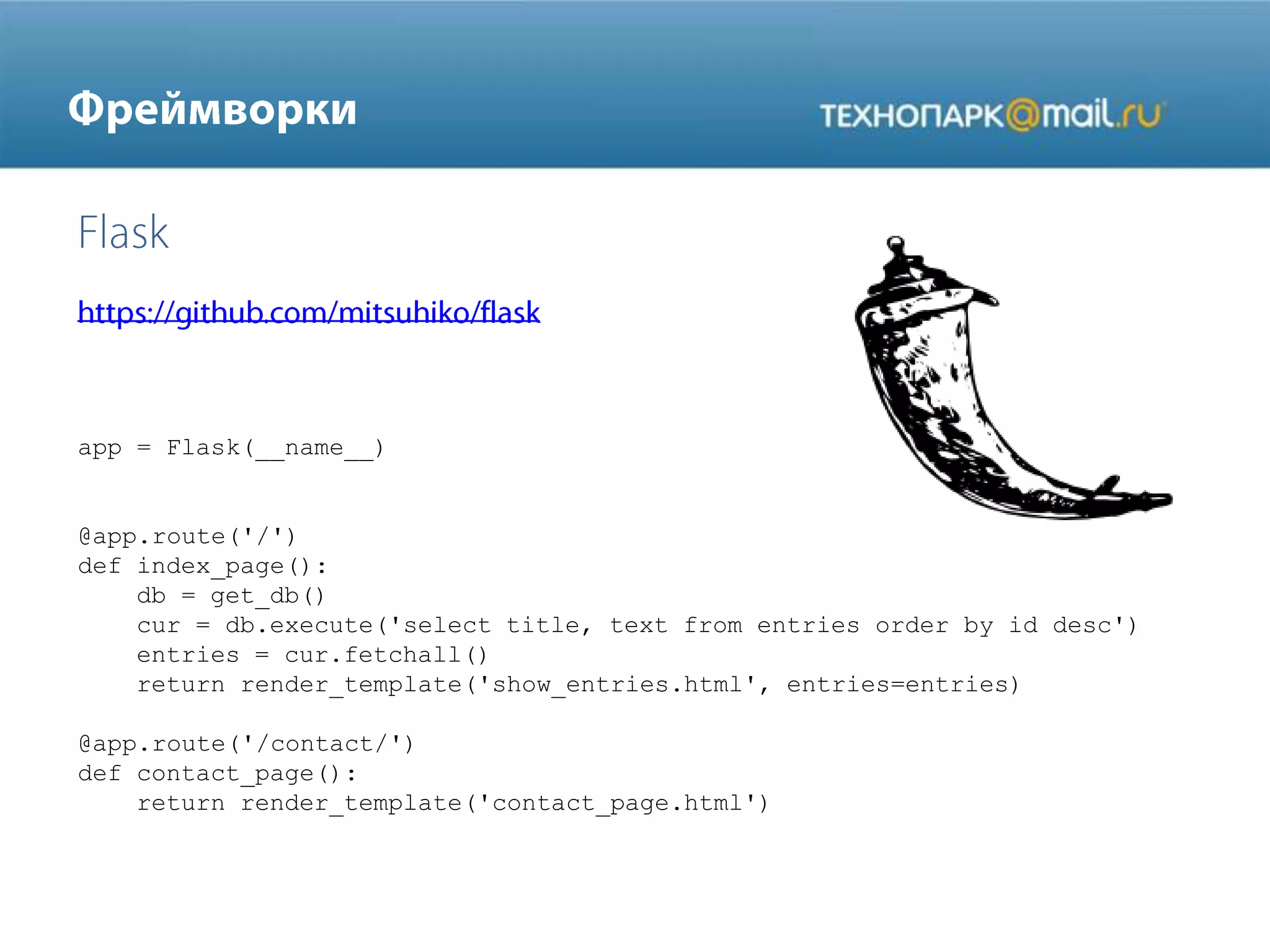 app = Flask(__name__)

@app.route('/')
def index_page():
db = get_db()
cur = db.execute('select title, text from entries order by id desc')
entries = cur.fetchall()
return render_template('show_entries.html', entries=entries)
@app.route('/contact/')
def contact_page():
return render_template('contact_page.html')

 