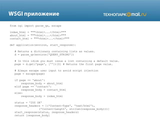 from cgi import parse_qs, escape
index_html = """<html>...</html>"""
about_html = """<html>...</html>"""
contact_html = """<html>...</html>"""
def application(environ, start_response):
# Returns a dictionary containing lists as values.
d = parse_qs(environ['QUERY_STRING'])
# In this idiom you must issue a list containing a default value.
page = d.get('page', [''])[0] # Returns the first page value.
# Always escape user input to avoid script injection
page = escape(page)
if page == 'about':
response_body = about_html
elif page == 'contact':
response_body = contact_html
else:
response_body = index_html
status = '200 OK'
response_headers = [('Content-Type', 'text/html'),
('Content-Length', str(len(response_body)))]
start_response(status, response_headers)
return [response_body]

 