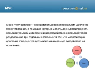 Model-view-controller – схема использования нескольких шаблонов
проектирования, с помощью которых модель данных приложения,
пользовательский интерфейс и взаимодействие с пользователем
разделены на три отдельных компонента так, что модификация
одного из компонентов оказывает минимальное воздействие на

остальные.

 