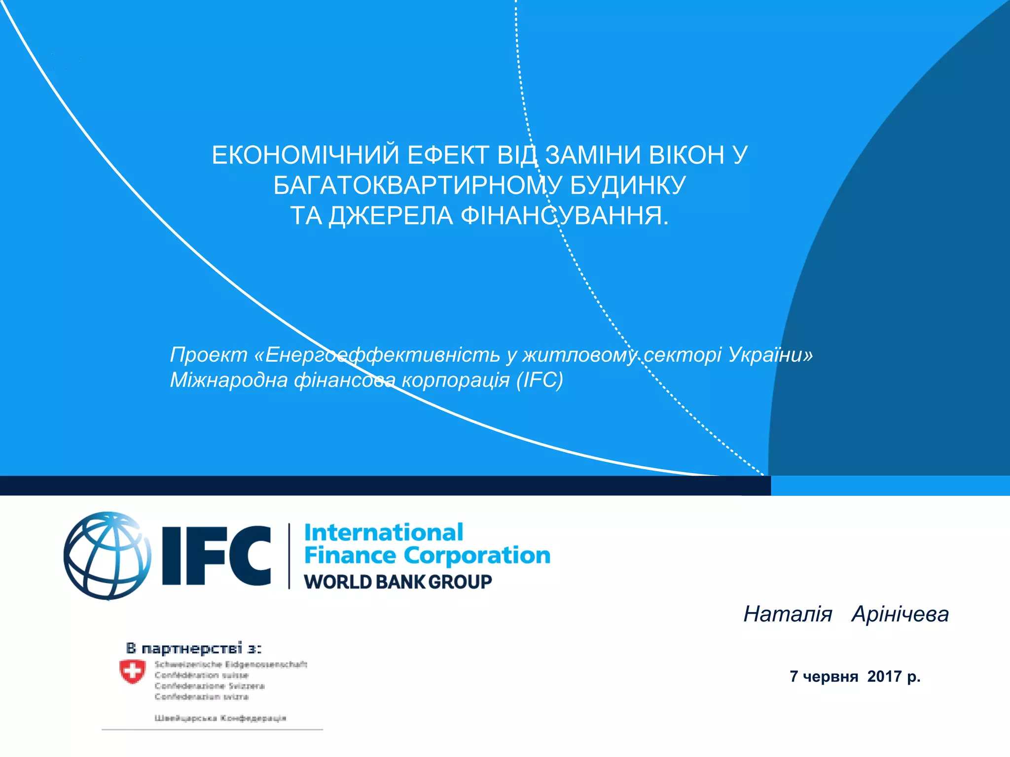 ЕКОНОМІЧНИЙ ЕФЕКТ ВІД ЗАМІНИ ВІКОН У
БАГАТОКВАРТИРНОМУ БУДИНКУ
ТА ДЖЕРЕЛА ФІНАНСУВАННЯ.
Проект «Енергоеффективність у житловому секторі України»
Міжнародна фінансова корпорація (IFC)
Наталія Арінічева
7 червня 2017 р.
 