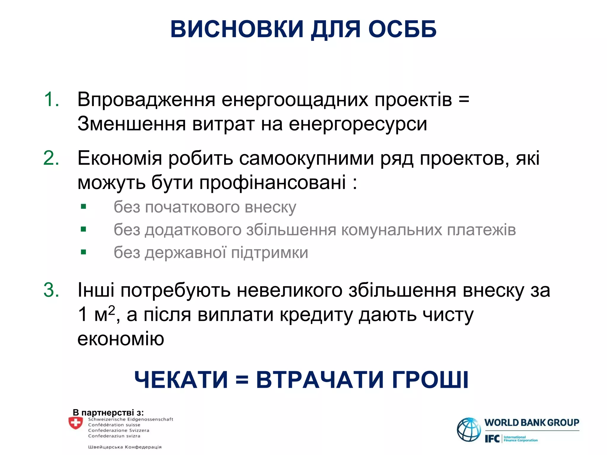 В партнерстві з:
ВИСНОВКИ ДЛЯ ОСББ
1. Впровадження енергоощадних проектів =
Зменшення витрат на енергоресурси
2. Економія робить самоокупними ряд проектов, які
можуть бути профінансовані :
 без початкового внеску
 без додаткового збільшення комунальних платежів
 без державної підтримки
3. Інші потребують невеликого збільшення внеску за
1 м2, а після виплати кредиту дають чисту
економію
ЧЕКАТИ = ВТРАЧАТИ ГРОШІ
 