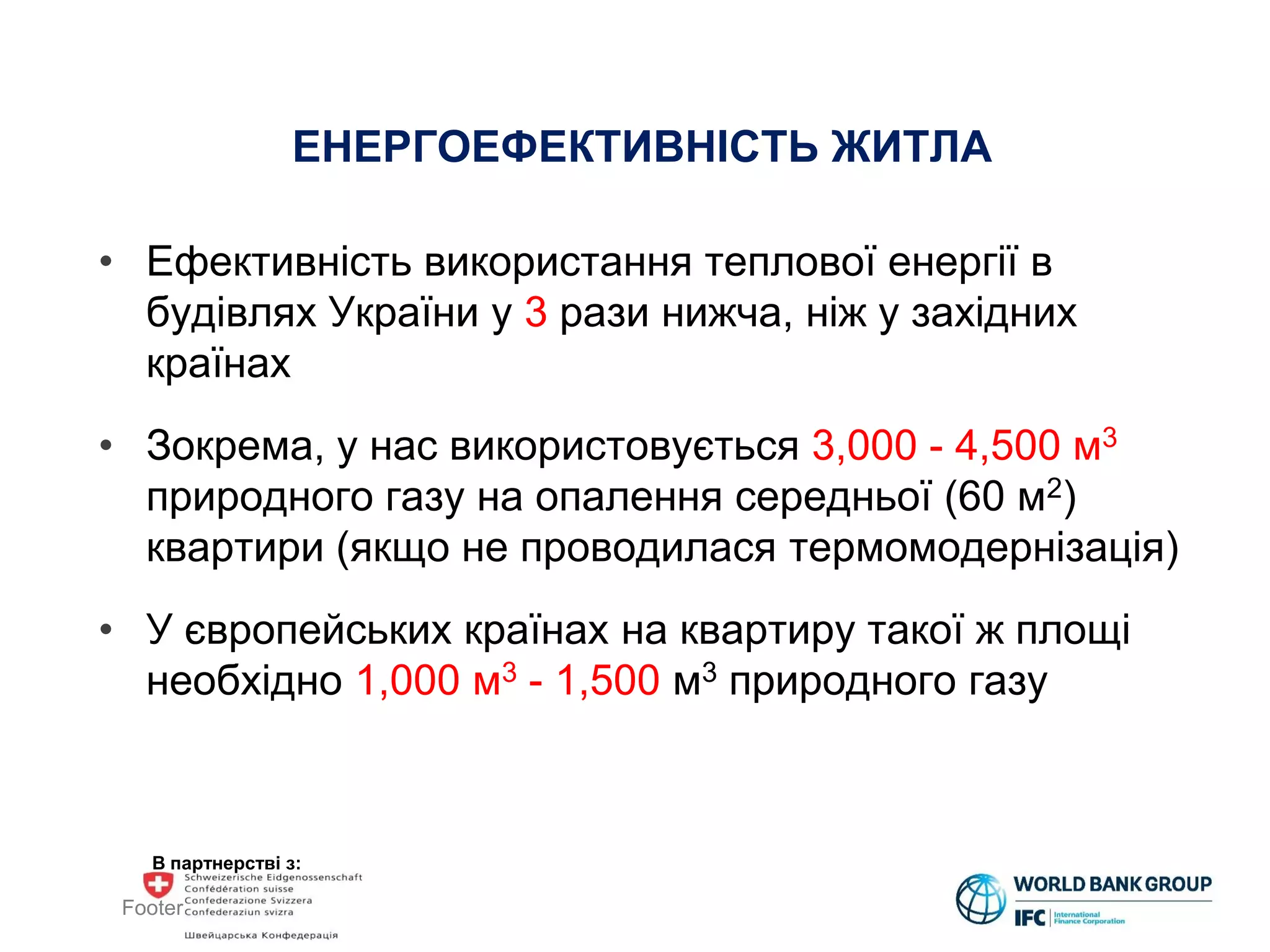 В партнерстві з:
ЕНЕРГОЕФЕКТИВНІСТЬ ЖИТЛА
• Ефективність використання теплової енергії в
будівлях України у 3 рази нижча, ніж у західних
країнах
• Зокрема, у нас використовується 3,000 - 4,500 м3
природного газу на опалення середньої (60 м2)
квартири (якщо не проводилася термомодернізація)
• У європейських країнах на квартиру такої ж площі
необхідно 1,000 м3 - 1,500 м3 природного газу
Footer
 