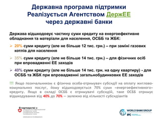 В партнерстві з:
Державна програма підтримки
Реалізується Агентством ДержЕЕ
через державні банки
Держава відшкодовує частину суми кредиту на енергоефективне
обладнання та матеріали для населення, ОСББ та ЖБК:
 20% суми кредиту (але не більше 12 тис. грн.) – при заміні газових
котлів для населення
 35% суми кредиту (але не більше 14 тис. грн.) – для фізичних осіб
при впровадженні ЕЕ заходів
 40% суми кредиту (але не більше 14 тис. грн. на одну квартиру) - для
ОСББ та ЖБК при впровадженні загальнобудинкових ЕЕ заходів
!!! Якщо позичальником є фізична особа-отримувач субсидії на оплату житлово-
комунальних послуг, йому відшкодовується 70% суми «енергоефективного»
кредиту. Якщо в складі ОСББ є отримувачі субсидій, таке ОСББ отримує
відшкодування від 40% до 70% — залежно від кількості субсидіантів
 