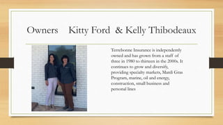 Owners Kitty Ford & Kelly Thibodeaux
Terrebonne Insurance is independently
owned and has grown from a staff of
three in 1980 to thirteen in the 2000s. It
continues to grow and diversify,
providing specialty markets, Mardi Gras
Program, marine, oil and energy,
construction, small business and
personal lines
 