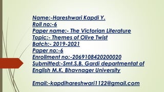 Name:-Hareshwari Kapdi Y.
Roll no:-6
Paper name:- The Victorian Literature
Topic:- Themes of Olive Twist
Batch:- 2019-2021
Paper no:-6
Enrollment no:-2069108420200020
Submitted:-Smt.S.B. Gardi departmentat of
English M.K. Bhavnager University
Email:-kapdihareshwari1122@gmail.com
 
