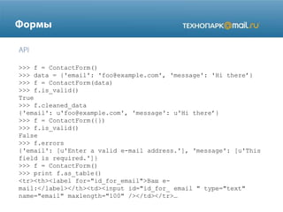 >>> f = ContactForm()
>>> data = {'email': 'foo@example.com', 'message': 'Hi there’}
>>> f = ContactForm(data)
>>> f.is_valid()
True
>>> f.cleaned_data
{'email': u'foo@example.com', 'message': u'Hi there’}
>>> f = ContactForm({})
>>> f.is_valid()
False
>>> f.errors
{'email': [u'Enter a valid e-mail address.'], 'message': [u'This
field is required.']}
>>> f = ContactForm()
>>> print f.as_table()
<tr><th><label for="id_for_email">Ваш email:</label></th><td><input id="id_for_ email " type="text"
name="email" maxlength="100" /></td></tr>…

 